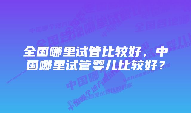 全国哪里试管比较好，中国哪里试管婴儿比较好？