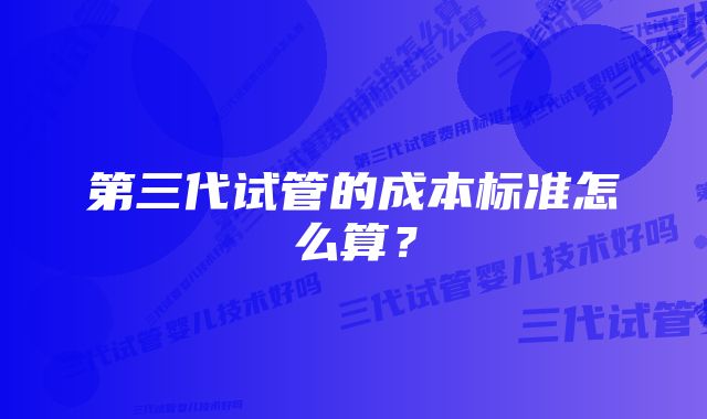 第三代试管的成本标准怎么算？