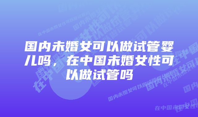 国内未婚女可以做试管婴儿吗，在中国未婚女性可以做试管吗