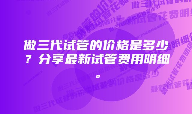 做三代试管的价格是多少？分享最新试管费用明细。