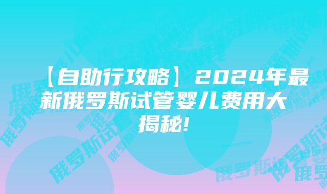 【自助行攻略】2024年最新俄罗斯试管婴儿费用大揭秘!