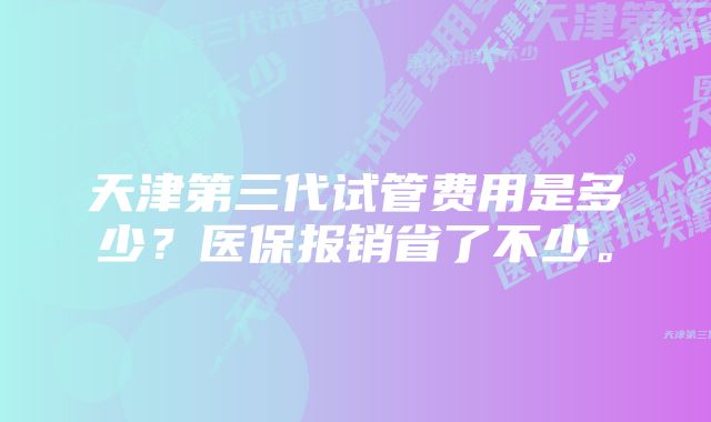 天津第三代试管费用是多少？医保报销省了不少。