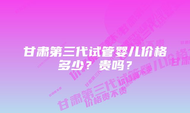 甘肃第三代试管婴儿价格多少？贵吗？