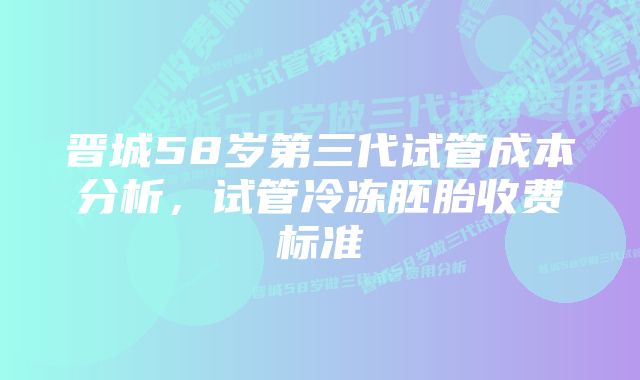 晋城58岁第三代试管成本分析，试管冷冻胚胎收费标准