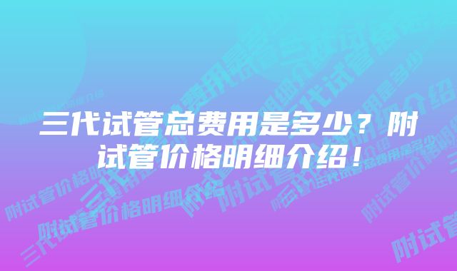 三代试管总费用是多少？附试管价格明细介绍！