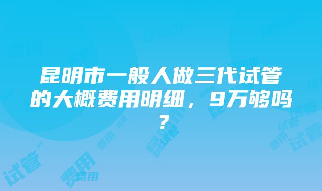 昆明市一般人做三代试管的大概费用明细，9万够吗？