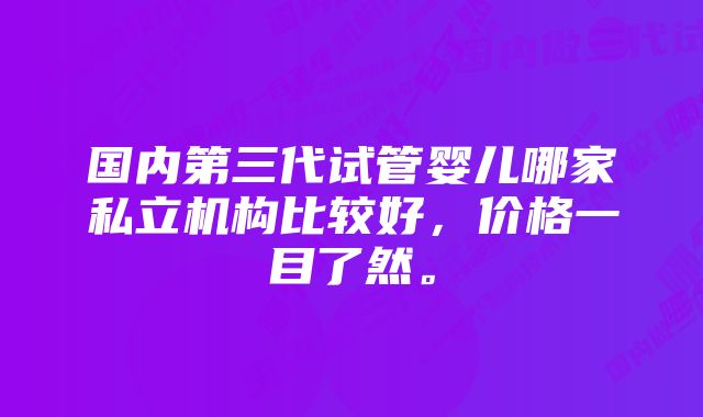 国内第三代试管婴儿哪家私立机构比较好，价格一目了然。