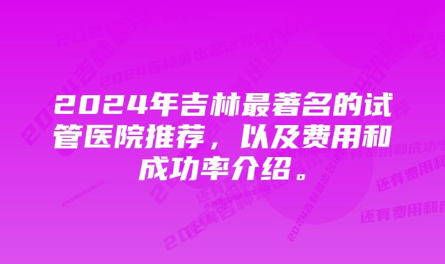 2024年吉林最著名的试管医院推荐，以及费用和成功率介绍。