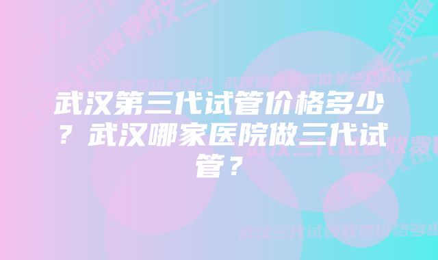 武汉第三代试管价格多少？武汉哪家医院做三代试管？