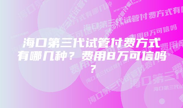 海口第三代试管付费方式有哪几种？费用8万可信吗？