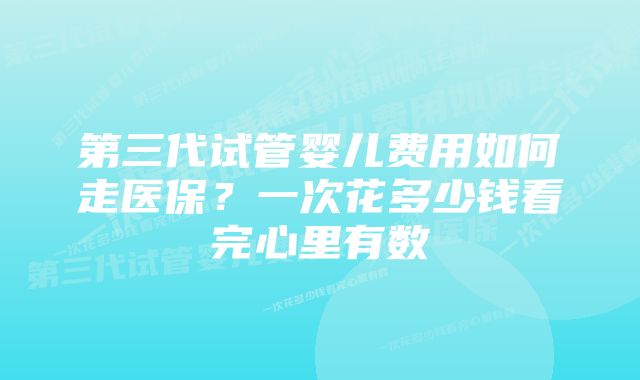 第三代试管婴儿费用如何走医保？一次花多少钱看完心里有数