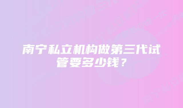 南宁私立机构做第三代试管要多少钱？