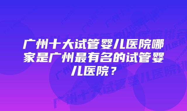 广州十大试管婴儿医院哪家是广州最有名的试管婴儿医院？