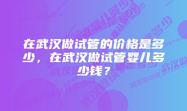 在武汉做试管的价格是多少，在武汉做试管婴儿多少钱？