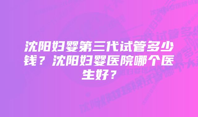 沈阳妇婴第三代试管多少钱？沈阳妇婴医院哪个医生好？