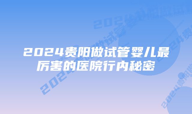 2024贵阳做试管婴儿最厉害的医院行内秘密