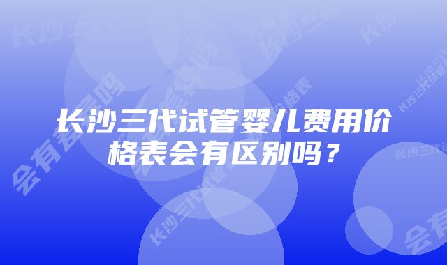 长沙三代试管婴儿费用价格表会有区别吗？