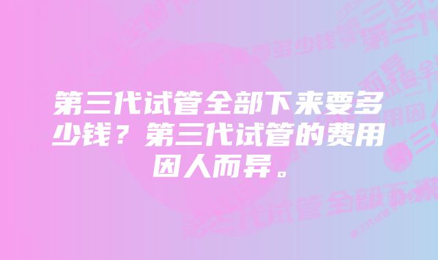 第三代试管全部下来要多少钱？第三代试管的费用因人而异。