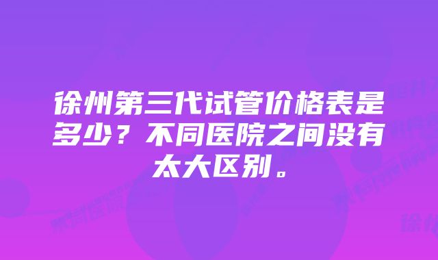 徐州第三代试管价格表是多少？不同医院之间没有太大区别。