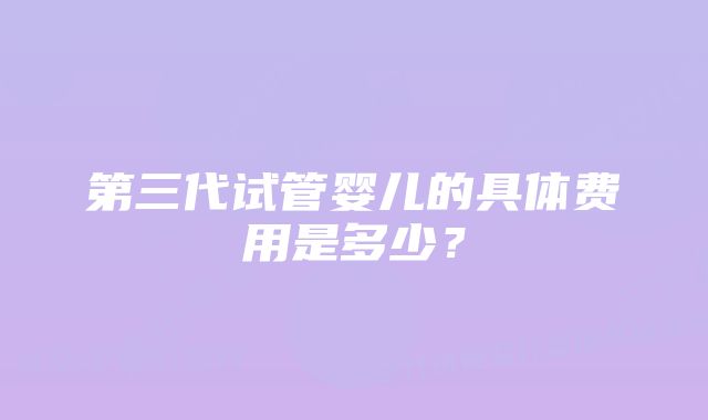 第三代试管婴儿的具体费用是多少？