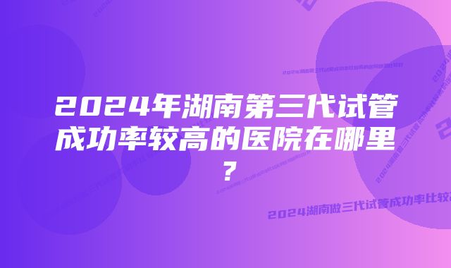 2024年湖南第三代试管成功率较高的医院在哪里？