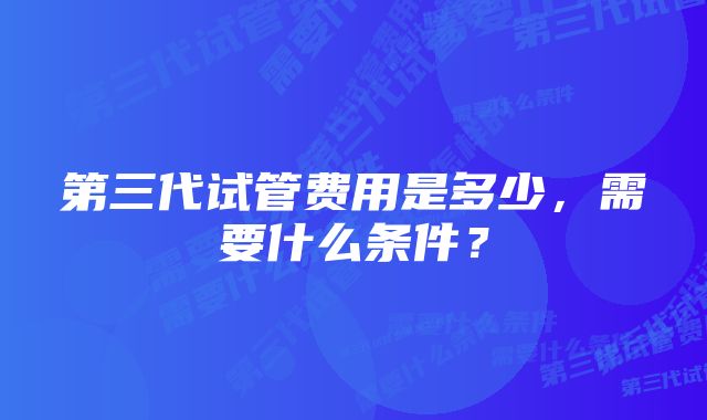 第三代试管费用是多少，需要什么条件？