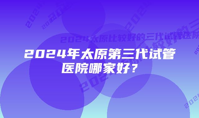 2024年太原第三代试管医院哪家好？