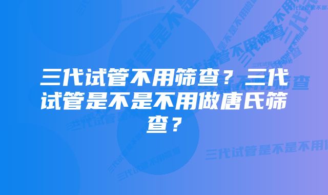 三代试管不用筛查？三代试管是不是不用做唐氏筛查？