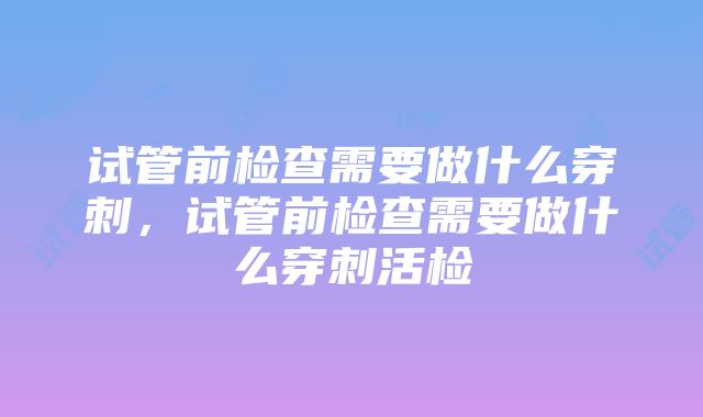 试管前检查需要做什么穿刺，试管前检查需要做什么穿刺活检