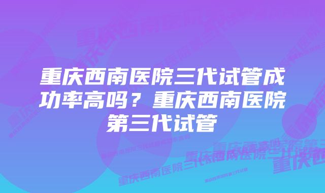 重庆西南医院三代试管成功率高吗？重庆西南医院第三代试管