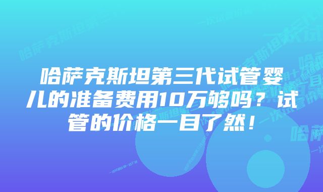 哈萨克斯坦第三代试管婴儿的准备费用10万够吗？试管的价格一目了然！