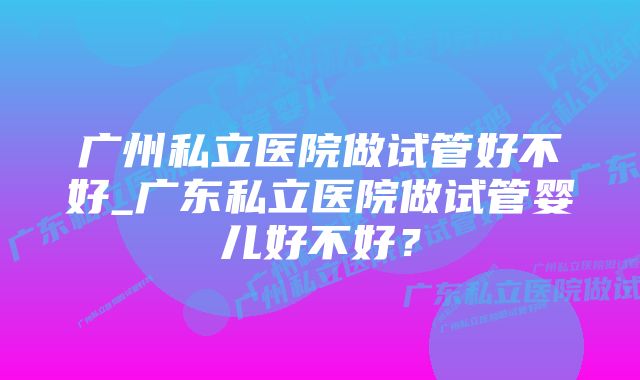 广州私立医院做试管好不好_广东私立医院做试管婴儿好不好？