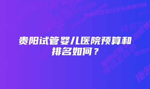 贵阳试管婴儿医院预算和排名如何？