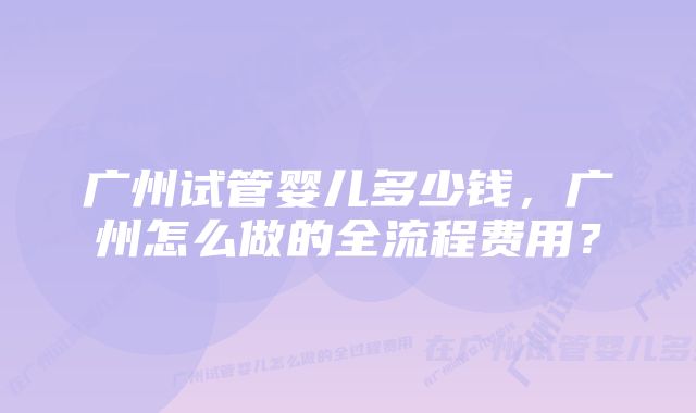 广州试管婴儿多少钱，广州怎么做的全流程费用？