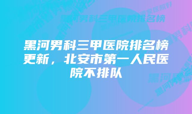 黑河男科三甲医院排名榜更新，北安市第一人民医院不排队