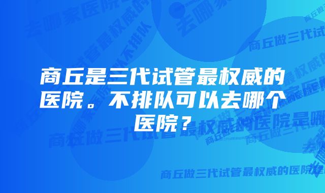 商丘是三代试管最权威的医院。不排队可以去哪个医院？