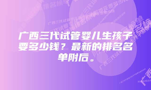 广西三代试管婴儿生孩子要多少钱？最新的排名名单附后。