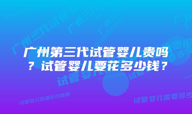 广州第三代试管婴儿贵吗？试管婴儿要花多少钱？