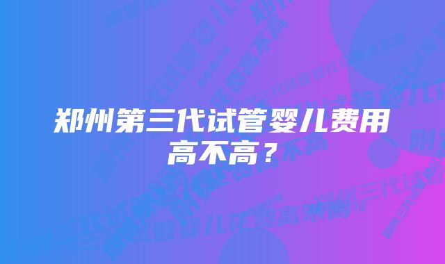 郑州第三代试管婴儿费用高不高？