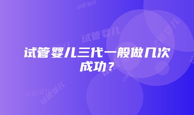 试管婴儿三代一般做几次成功？