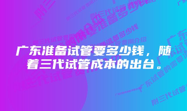 广东准备试管要多少钱，随着三代试管成本的出台。