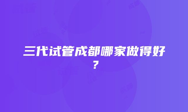 三代试管成都哪家做得好？