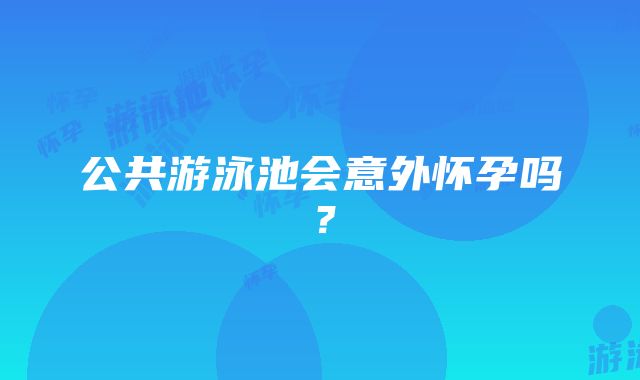 公共游泳池会意外怀孕吗？