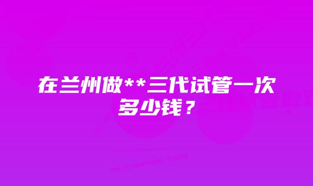 在兰州做**三代试管一次多少钱？