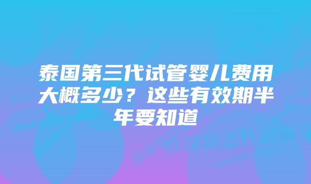 泰国第三代试管婴儿费用大概多少？这些有效期半年要知道