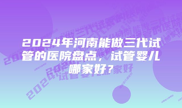 2024年河南能做三代试管的医院盘点，试管婴儿哪家好？