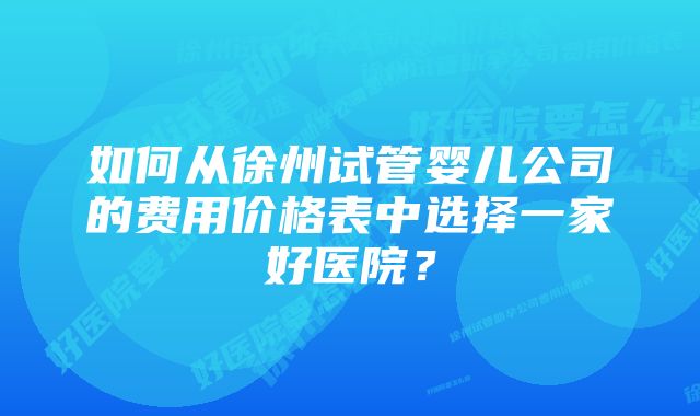 如何从徐州试管婴儿公司的费用价格表中选择一家好医院？