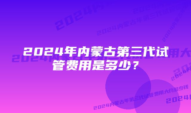 2024年内蒙古第三代试管费用是多少？