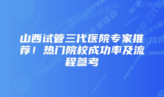 山西试管三代医院专家推荐！热门院校成功率及流程参考