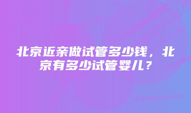 北京近亲做试管多少钱，北京有多少试管婴儿？